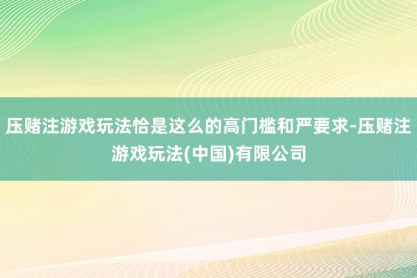压赌注游戏玩法恰是这么的高门槛和严要求-压赌注游戏玩法(中国)有限公司