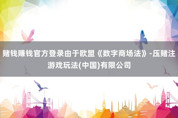 赌钱赚钱官方登录由于欧盟《数字商场法》-压赌注游戏玩法(中国)有限公司