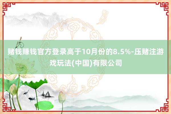 赌钱赚钱官方登录高于10月份的8.5%-压赌注游戏玩法(中国)有限公司