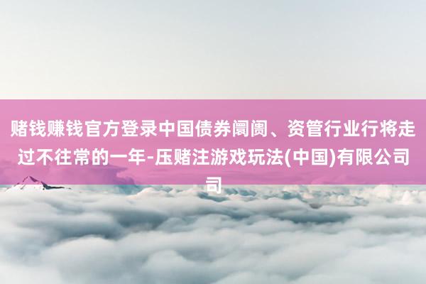 赌钱赚钱官方登录中国债券阛阓、资管行业行将走过不往常的一年-压赌注游戏玩法(中国)有限公司