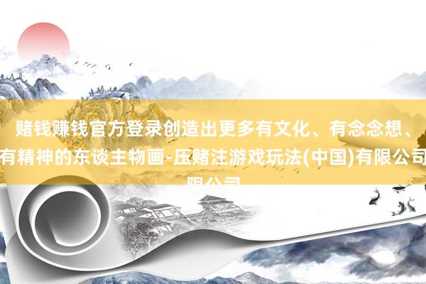 赌钱赚钱官方登录创造出更多有文化、有念念想、有精神的东谈主物画-压赌注游戏玩法(中国)有限公司