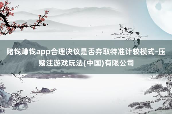 赌钱赚钱app合理决议是否弃取特准计较模式-压赌注游戏玩法(中国)有限公司