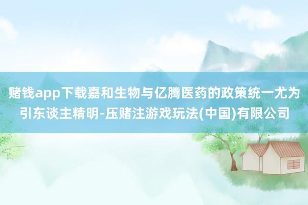 赌钱app下载嘉和生物与亿腾医药的政策统一尤为引东谈主精明-压赌注游戏玩法(中国)有限公司