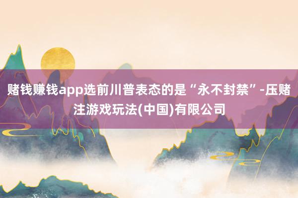 赌钱赚钱app选前川普表态的是“永不封禁”-压赌注游戏玩法(中国)有限公司