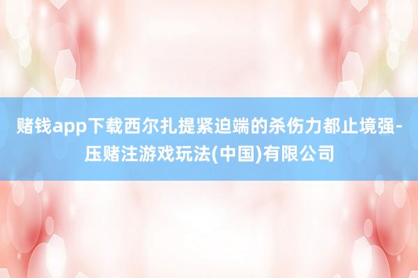 赌钱app下载西尔扎提紧迫端的杀伤力都止境强-压赌注游戏玩法(中国)有限公司