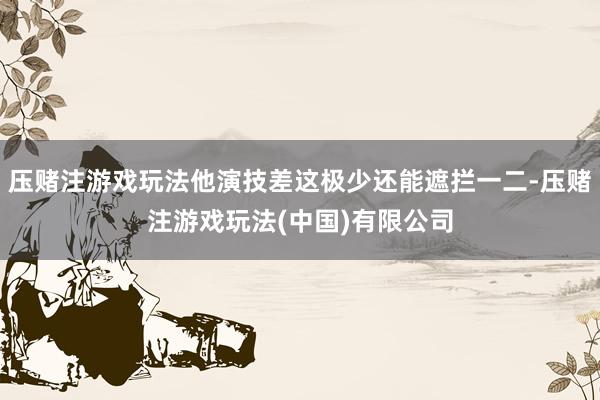压赌注游戏玩法他演技差这极少还能遮拦一二-压赌注游戏玩法(中国)有限公司