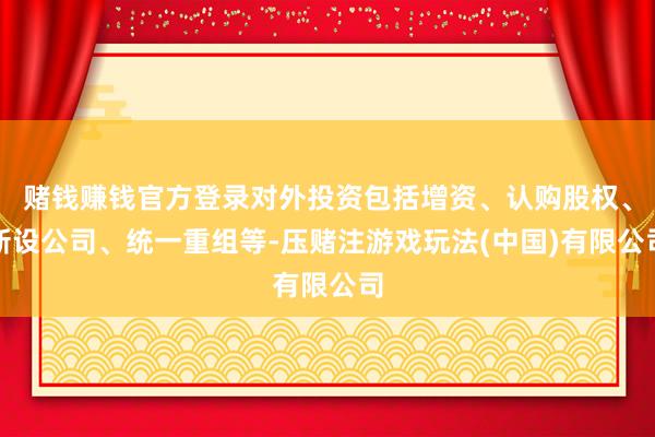 赌钱赚钱官方登录对外投资包括增资、认购股权、新设公司、统一重组等-压赌注游戏玩法(中国)有限公司