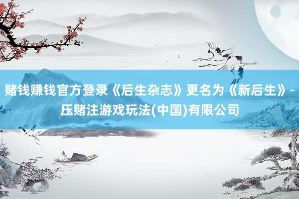 赌钱赚钱官方登录《后生杂志》更名为《新后生》-压赌注游戏玩法(中国)有限公司