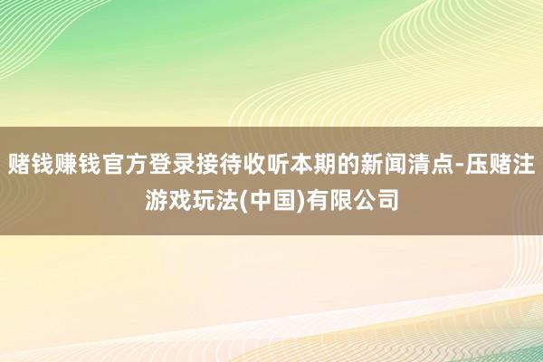 赌钱赚钱官方登录接待收听本期的新闻清点-压赌注游戏玩法(中国)有限公司