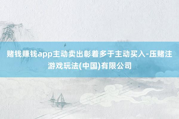 赌钱赚钱app主动卖出彰着多于主动买入-压赌注游戏玩法(中国)有限公司