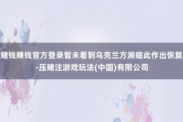 赌钱赚钱官方登录暂未看到乌克兰方濒临此作出恢复-压赌注游戏玩法(中国)有限公司