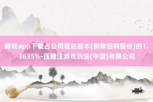 赌钱app下载占公司现总股本(剔除回购股份)的1.3635%-压赌注游戏玩法(中国)有限公司