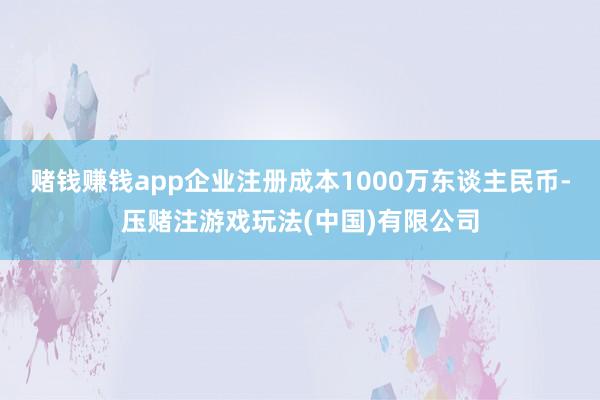 赌钱赚钱app企业注册成本1000万东谈主民币-压赌注游戏玩法(中国)有限公司