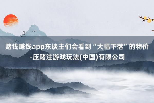 赌钱赚钱app东谈主们会看到“大幅下落”的物价-压赌注游戏玩法(中国)有限公司