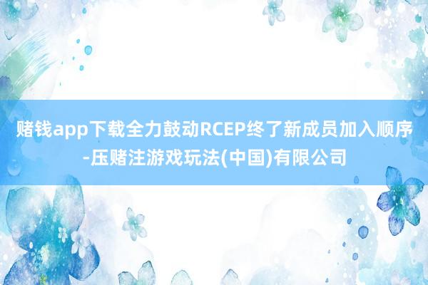 赌钱app下载全力鼓动RCEP终了新成员加入顺序-压赌注游戏玩法(中国)有限公司