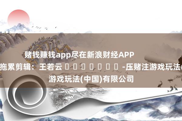 赌钱赚钱app尽在新浪财经APP            						拖累剪辑：王若云 							-压赌注游戏玩法(中国)有限公司