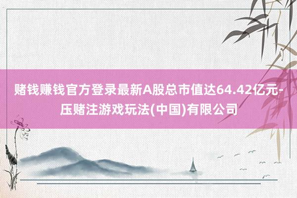 赌钱赚钱官方登录最新A股总市值达64.42亿元-压赌注游戏玩法(中国)有限公司