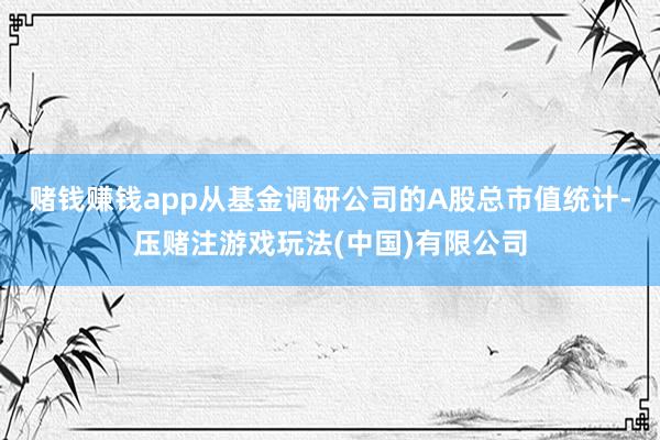 赌钱赚钱app从基金调研公司的A股总市值统计-压赌注游戏玩法(中国)有限公司