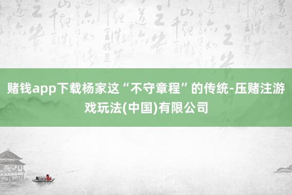 赌钱app下载杨家这“不守章程”的传统-压赌注游戏玩法(中国)有限公司