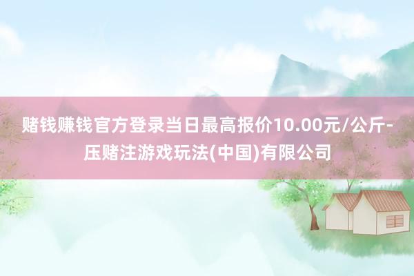 赌钱赚钱官方登录当日最高报价10.00元/公斤-压赌注游戏玩法(中国)有限公司