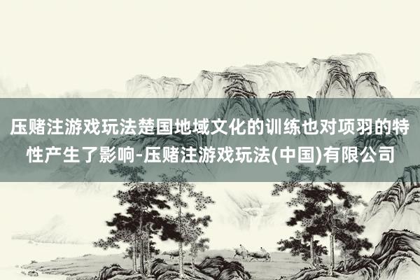 压赌注游戏玩法楚国地域文化的训练也对项羽的特性产生了影响-压赌注游戏玩法(中国)有限公司