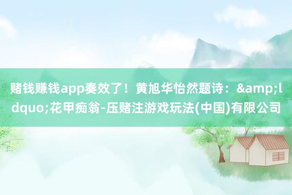 赌钱赚钱app奏效了！黄旭华怡然题诗：&ldquo;花甲痴翁-压赌注游戏玩法(中国)有限公司