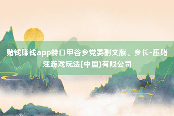 赌钱赚钱app特口甲谷乡党委副文牍、乡长-压赌注游戏玩法(中国)有限公司