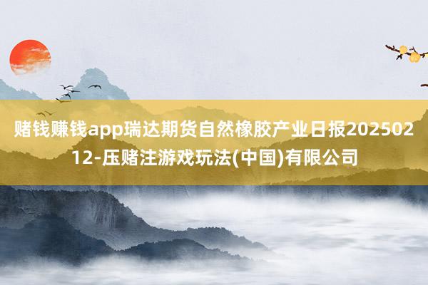 赌钱赚钱app瑞达期货自然橡胶产业日报20250212-压赌注游戏玩法(中国)有限公司