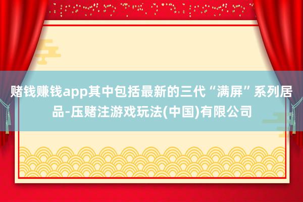 赌钱赚钱app其中包括最新的三代“满屏”系列居品-压赌注游戏玩法(中国)有限公司