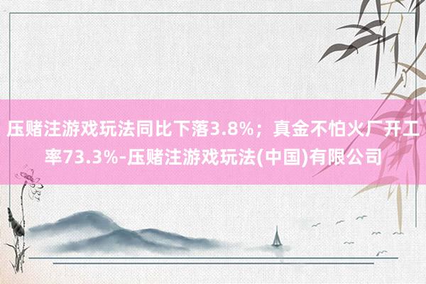 压赌注游戏玩法同比下落3.8%；真金不怕火厂开工率73.3%-压赌注游戏玩法(中国)有限公司