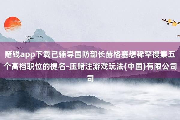 赌钱app下载已辅导国防部长赫格塞想稀罕搜集五个高档职位的提名-压赌注游戏玩法(中国)有限公司