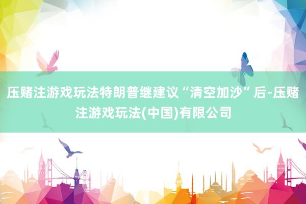 压赌注游戏玩法特朗普继建议“清空加沙”后-压赌注游戏玩法(中国)有限公司