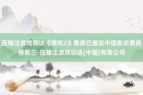 压赌注游戏玩法《哪吒2》票房已插足中国影史票房榜前三-压赌注游戏玩法(中国)有限公司
