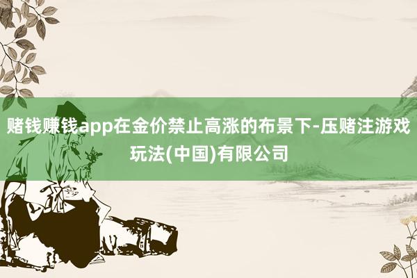 赌钱赚钱app在金价禁止高涨的布景下-压赌注游戏玩法(中国)有限公司