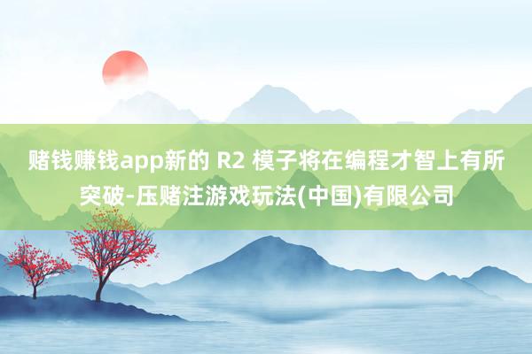 赌钱赚钱app新的 R2 模子将在编程才智上有所突破-压赌注游戏玩法(中国)有限公司