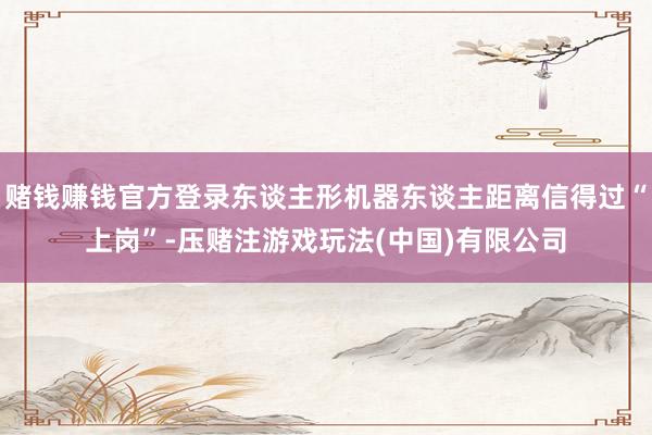 赌钱赚钱官方登录东谈主形机器东谈主距离信得过“上岗”-压赌注游戏玩法(中国)有限公司