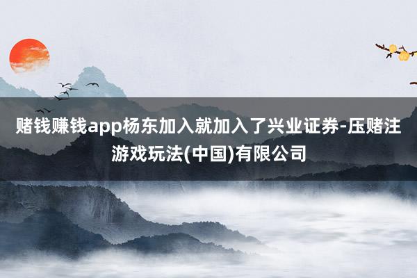 赌钱赚钱app杨东加入就加入了兴业证券-压赌注游戏玩法(中国)有限公司