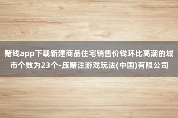 赌钱app下载新建商品住宅销售价钱环比高潮的城市个数为23个-压赌注游戏玩法(中国)有限公司
