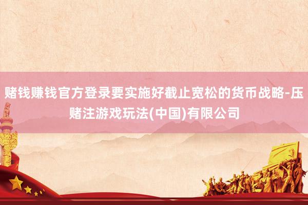 赌钱赚钱官方登录要实施好截止宽松的货币战略-压赌注游戏玩法(中国)有限公司