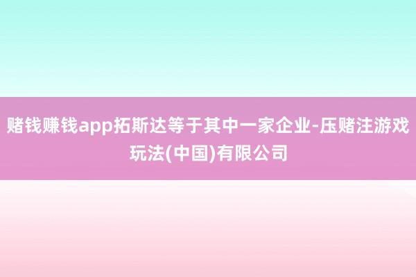 赌钱赚钱app拓斯达等于其中一家企业-压赌注游戏玩法(中国)有限公司