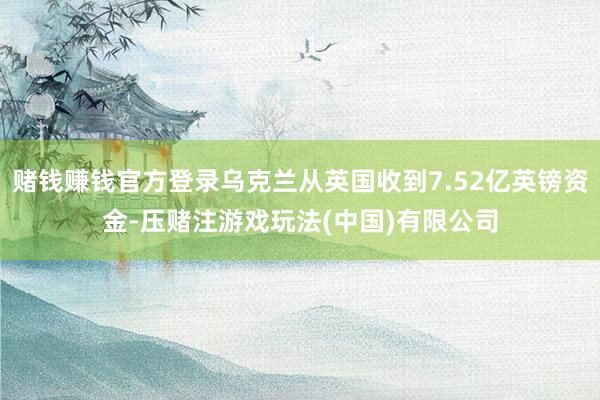 赌钱赚钱官方登录乌克兰从英国收到7.52亿英镑资金-压赌注游戏玩法(中国)有限公司