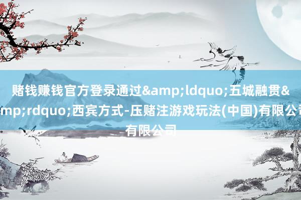 赌钱赚钱官方登录通过&ldquo;五城融贯&rdquo;西宾方式-压赌注游戏玩法(中国)有限公司