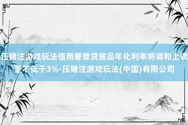 压赌注游戏玩法信用奢靡贷居品年化利率将调和上调至不低于3%-压赌注游戏玩法(中国)有限公司