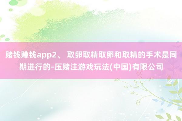 赌钱赚钱app2、 取卵取精取卵和取精的手术是同期进行的-压赌注游戏玩法(中国)有限公司