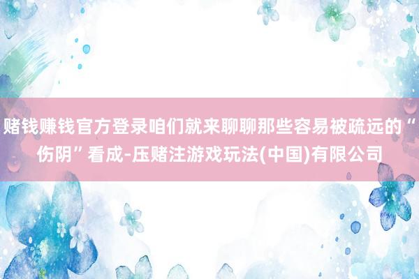 赌钱赚钱官方登录咱们就来聊聊那些容易被疏远的“伤阴”看成-压赌注游戏玩法(中国)有限公司