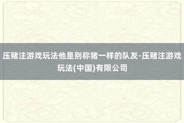 压赌注游戏玩法他是别称猪一样的队友-压赌注游戏玩法(中国)有限公司