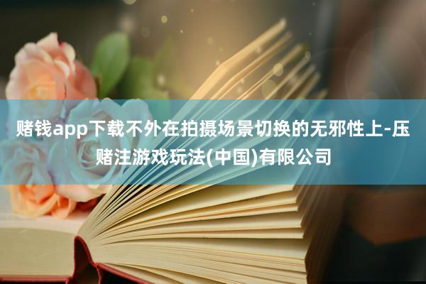赌钱app下载不外在拍摄场景切换的无邪性上-压赌注游戏玩法(中国)有限公司