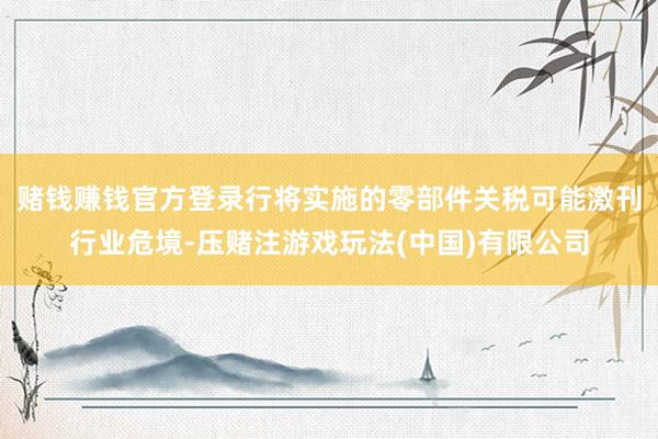 赌钱赚钱官方登录行将实施的零部件关税可能激刊行业危境-压赌注游戏玩法(中国)有限公司