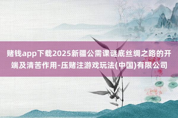 赌钱app下载2025新疆公需课谜底丝绸之路的开端及清苦作用-压赌注游戏玩法(中国)有限公司