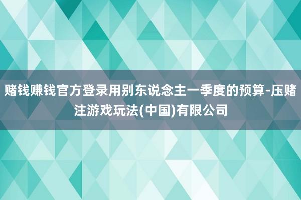 赌钱赚钱官方登录用别东说念主一季度的预算-压赌注游戏玩法(中国)有限公司